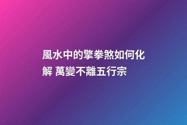 風水中的擎拳煞如何化解 萬變不離五行宗